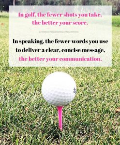In golf, the fewer shots you take the better your score. In speaking, the fewer words you use to deliver a clear, concise message, the better your communication.